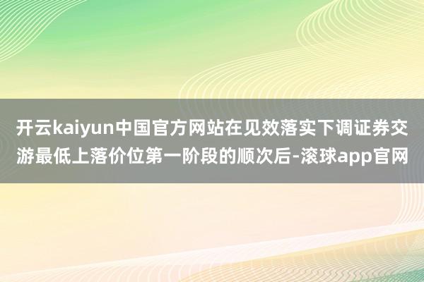 开云kaiyun中国官方网站在见效落实下调证券交游最低上落价位第一阶段的顺次后-滚球app官网
