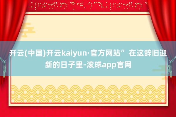 开云(中国)开云kaiyun·官方网站” 在这辞旧迎新的日子里-滚球app官网
