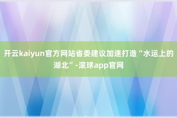 开云kaiyun官方网站省委建议加速打造“水运上的湖北”-滚球app官网