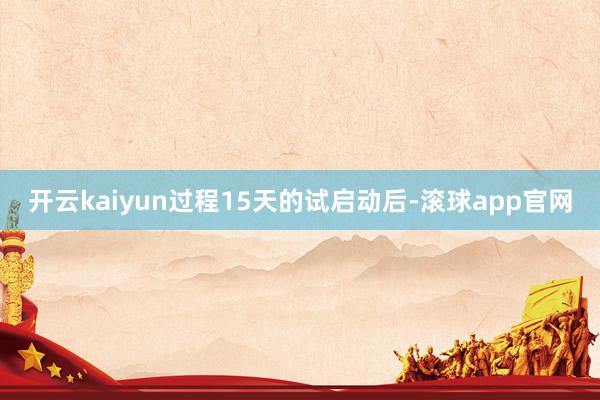 开云kaiyun过程15天的试启动后-滚球app官网