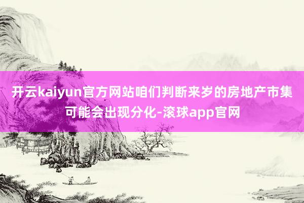 开云kaiyun官方网站咱们判断来岁的房地产市集可能会出现分化-滚球app官网