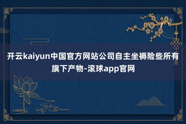 开云kaiyun中国官方网站公司自主坐褥险些所有旗下产物-滚球app官网
