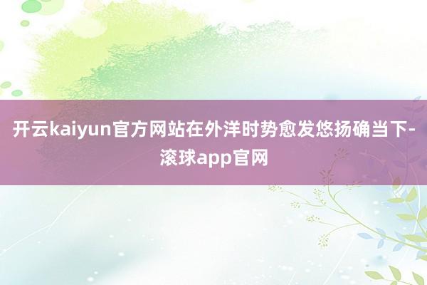 开云kaiyun官方网站在外洋时势愈发悠扬确当下-滚球app官网
