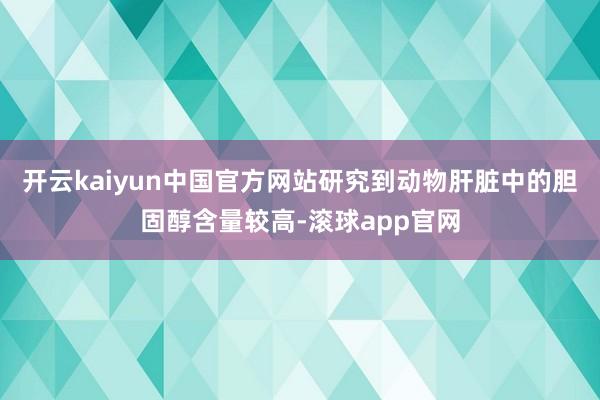 开云kaiyun中国官方网站研究到动物肝脏中的胆固醇含量较高-滚球app官网