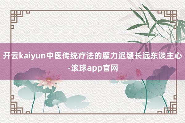 开云kaiyun中医传统疗法的魔力迟缓长远东谈主心-滚球app官网