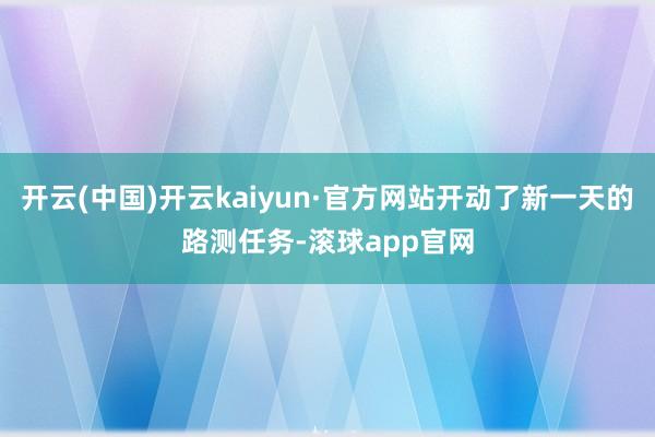 开云(中国)开云kaiyun·官方网站开动了新一天的路测任务-滚球app官网