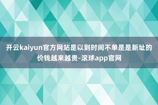 开云kaiyun官方网站是以到时间不单是是新址的价钱越来越贵-滚球app官网