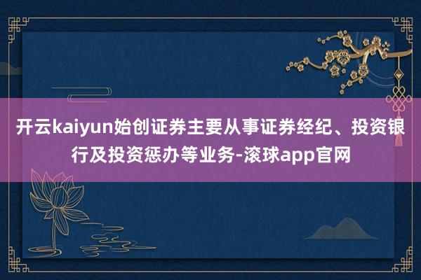 开云kaiyun始创证券主要从事证券经纪、投资银行及投资惩办等业务-滚球app官网