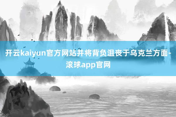 开云kaiyun官方网站并将背负沮丧于乌克兰方面-滚球app官网
