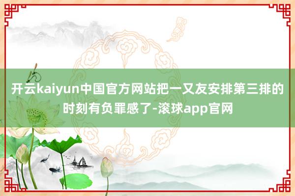开云kaiyun中国官方网站把一又友安排第三排的时刻有负罪感了-滚球app官网