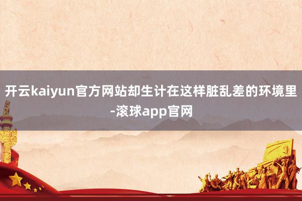 开云kaiyun官方网站却生计在这样脏乱差的环境里-滚球app官网