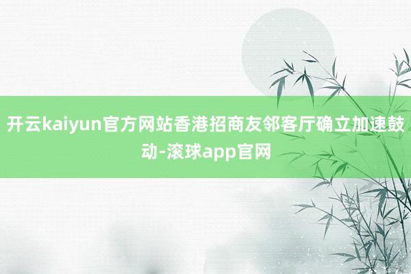 开云kaiyun官方网站香港招商友邻客厅确立加速鼓动-滚球app官网