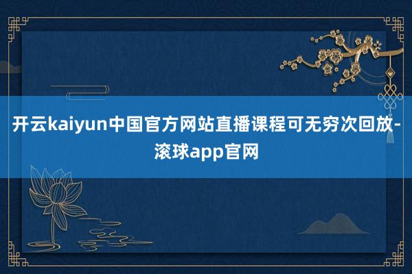 开云kaiyun中国官方网站直播课程可无穷次回放-滚球app官网