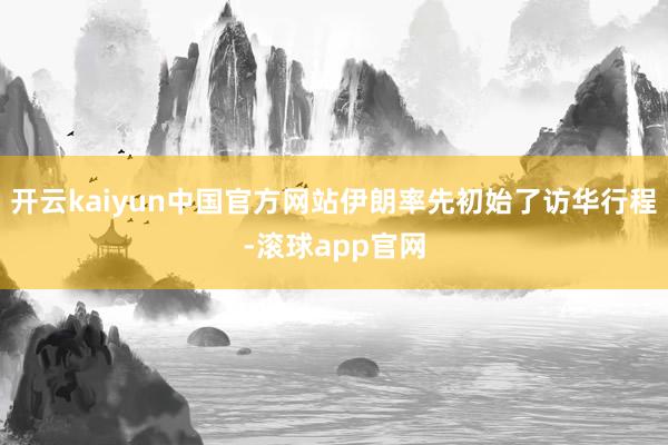 开云kaiyun中国官方网站伊朗率先初始了访华行程-滚球app官网