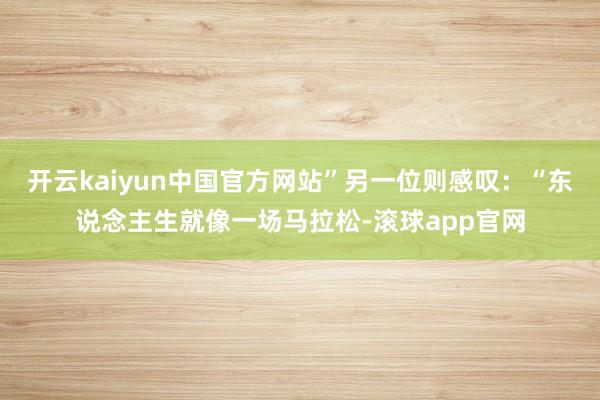 开云kaiyun中国官方网站”另一位则感叹：“东说念主生就像一场马拉松-滚球app官网