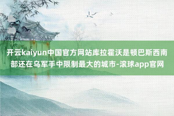开云kaiyun中国官方网站库拉霍沃是顿巴斯西南部还在乌军手中限制最大的城市-滚球app官网