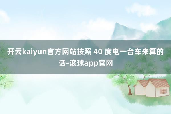 开云kaiyun官方网站按照 40 度电一台车来算的话-滚球app官网