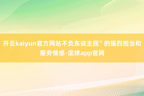 开云kaiyun官方网站不负东谈主民”的强烈担当和服务情感-滚球app官网