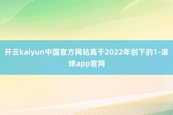 开云kaiyun中国官方网站高于2022年创下的1-滚球app官网