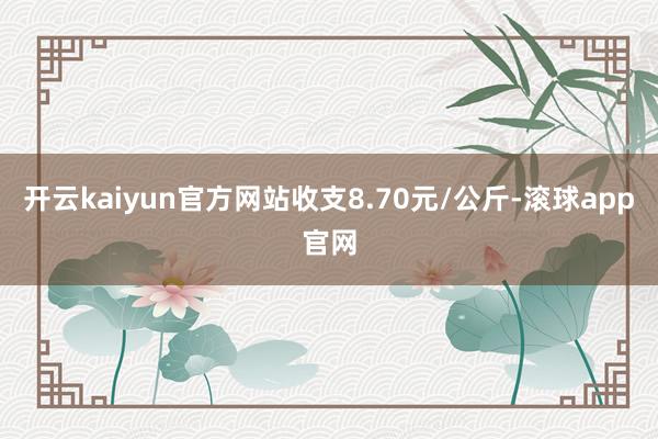 开云kaiyun官方网站收支8.70元/公斤-滚球app官网