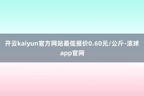 开云kaiyun官方网站最低报价0.60元/公斤-滚球app官网