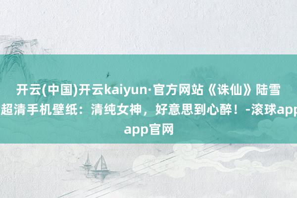 开云(中国)开云kaiyun·官方网站《诛仙》陆雪琪4K超清手机壁纸：清纯女神，好意思到心醉！-滚球app官网