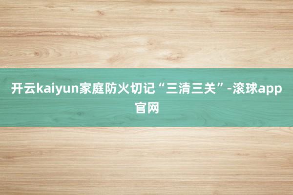 开云kaiyun家庭防火切记“三清三关”-滚球app官网