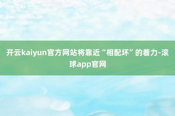 开云kaiyun官方网站将靠近“相配坏”的着力-滚球app官网