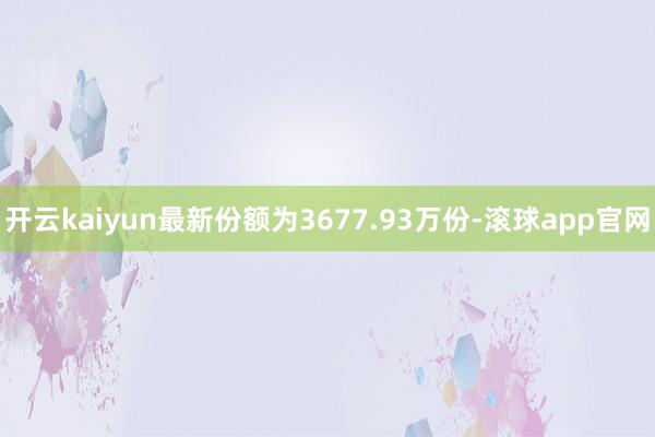 开云kaiyun最新份额为3677.93万份-滚球app官网