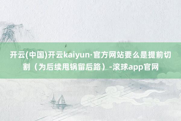 开云(中国)开云kaiyun·官方网站要么是提前切割（为后续甩锅留后路）-滚球app官网