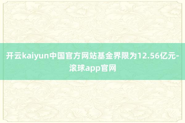 开云kaiyun中国官方网站基金界限为12.56亿元-滚球app官网