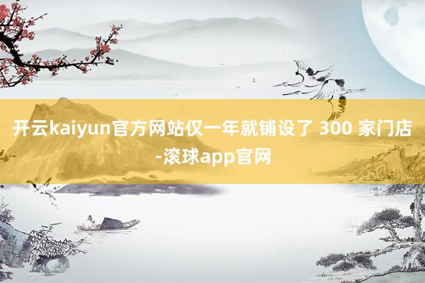 开云kaiyun官方网站仅一年就铺设了 300 家门店-滚球app官网