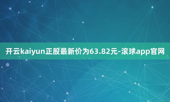 开云kaiyun正股最新价为63.82元-滚球app官网