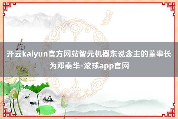 开云kaiyun官方网站智元机器东说念主的董事长为邓泰华-滚球app官网
