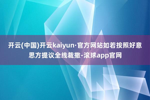 开云(中国)开云kaiyun·官方网站如若按照好意思方提议全线裁撤-滚球app官网