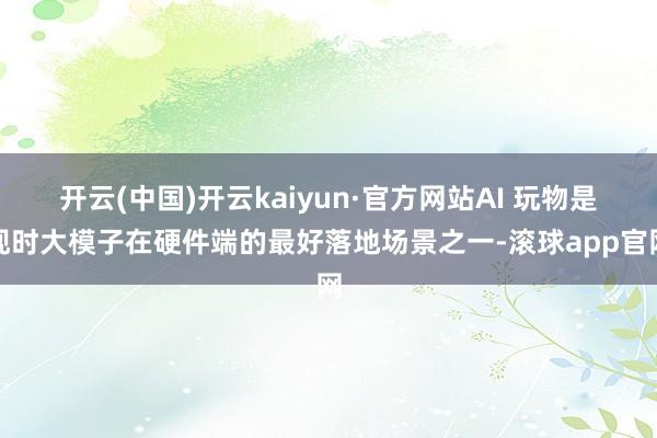 开云(中国)开云kaiyun·官方网站AI 玩物是现时大模子在硬件端的最好落地场景之一-滚球app官网