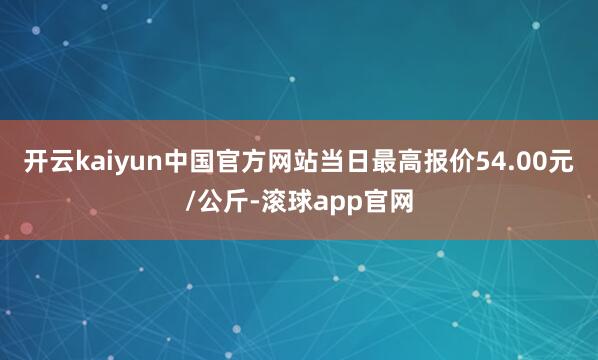 开云kaiyun中国官方网站当日最高报价54.00元/公斤-滚球app官网