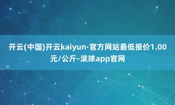 开云(中国)开云kaiyun·官方网站最低报价1.00元/公斤-滚球app官网