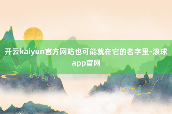 开云kaiyun官方网站也可能就在它的名字里-滚球app官网