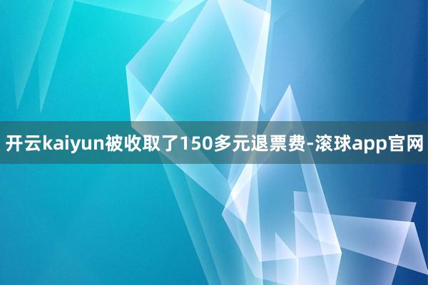 开云kaiyun被收取了150多元退票费-滚球app官网