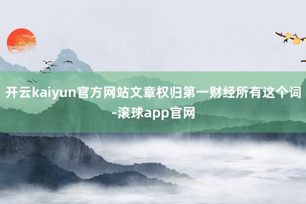 开云kaiyun官方网站文章权归第一财经所有这个词-滚球app官网