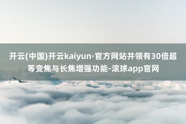 开云(中国)开云kaiyun·官方网站并领有30倍超等变焦与长焦增强功能-滚球app官网