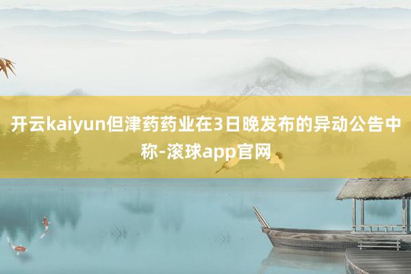 开云kaiyun但津药药业在3日晚发布的异动公告中称-滚球app官网