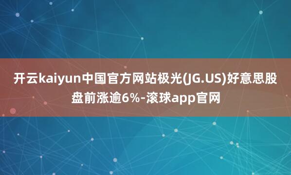 开云kaiyun中国官方网站极光(JG.US)好意思股盘前涨逾6%-滚球app官网