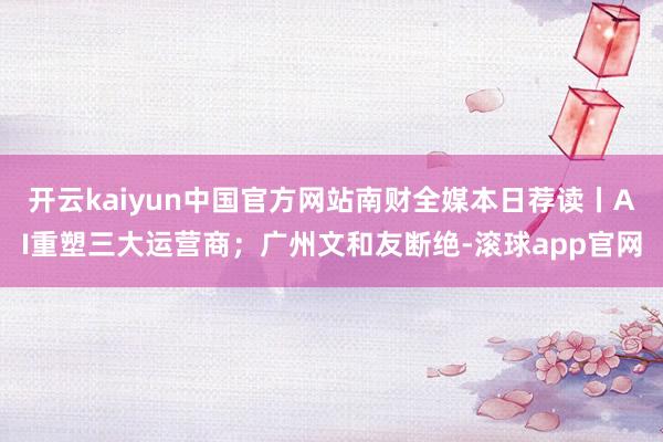 开云kaiyun中国官方网站南财全媒本日荐读丨AI重塑三大运营商；广州文和友断绝-滚球app官网