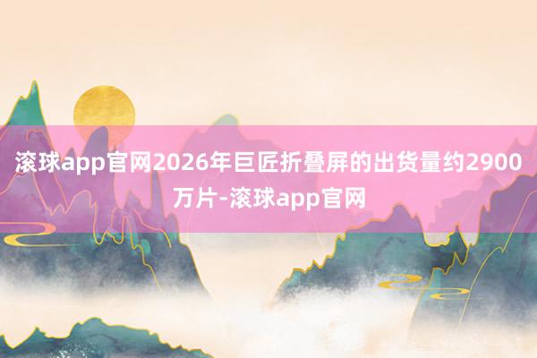 滚球app官网2026年巨匠折叠屏的出货量约2900万片-滚球app官网