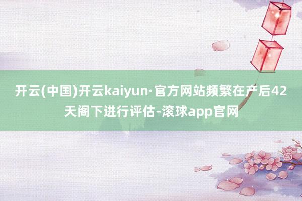 开云(中国)开云kaiyun·官方网站频繁在产后42天阁下进行评估-滚球app官网