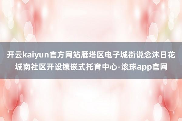 开云kaiyun官方网站雁塔区电子城街说念沐日花城南社区开设镶嵌式托育中心-滚球app官网