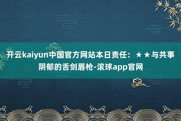 开云kaiyun中国官方网站本日责任：★★与共事阴郁的舌剑唇枪-滚球app官网