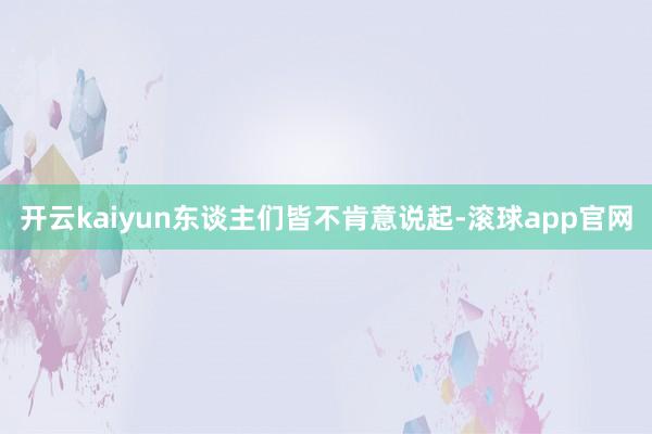 开云kaiyun东谈主们皆不肯意说起-滚球app官网